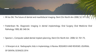 • Mi les DA. The future of dental and maxillofacial imaging. Dent Clin North Am 2008; 52: 917-28.
• Frederiksen NL. Diagnostic imaging in dental implantology. Oral Surgery Oral Medicine Oral
Pathology 1995; 80: 540-54.
• Spector L. Computer-aided dental implant planning. Dent Clin North Am 2008; 52: 761-75.
• K Niranjani et al. Radiographic Aids in Implantology: A Review. RESEARCH AND REVIEWS: JOURNAL
OF DENTAL SCIENCES 2014
 