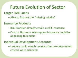Future Evolution of Sector
Larger SME Loans
– Able to finance the “missing middle”

Insurance Products
– Risk Transfer already entails credit insurance
– Crop or Business Interruption Insurance could be
appealing to lenders

Individual Development Accounts
– Lenders could match savings after pre-determined
criteria were achieved

 