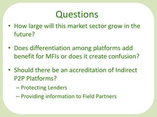 Questions
• How large will this market sector grow in the
future?
• Does differentiation among platforms add
benefit for MFIs or does it create confusion?
• Should there be an accreditation of Indirect
P2P Platforms?
– Protecting Lenders
– Providing information to Field Partners

 