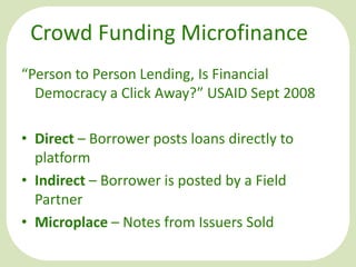 Crowd Funding Microfinance
“Person to Person Lending, Is Financial
Democracy a Click Away?” USAID Sept 2008
• Direct – Borrower posts loans directly to
platform
• Indirect – Borrower is posted by a Field
Partner
• Microplace – Notes from Issuers Sold

 