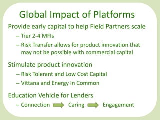 Global Impact of Platforms
Provide early capital to help Field Partners scale
– Tier 2-4 MFIs
– Risk Transfer allows for product innovation that
may not be possible with commercial capital

Stimulate product innovation
– Risk Tolerant and Low Cost Capital
– Vittana and Energy In Common

Education Vehicle for Lenders
– Connection

Caring

Engagement

 