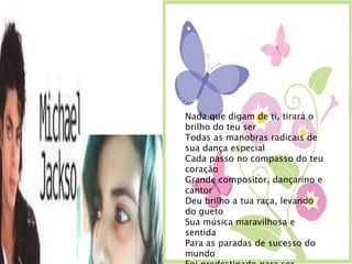 Nada que digam de ti, tirará o brilho do teu serTodas as manobras radicais de sua dança especial Cada passo no compasso do teu coraçãoGrande compositor, dançarino e cantorDeu brilho a tua raça, levando do guetoSua música maravilhosa e sentidaPara as paradas de sucesso do mundoFoi predestinado para ser estrela, assim foi, e, seráPara sempre em corações que hoje choramLamentando a tua partida, mas tu deixa um legadoDe sua vida para muitos seguidoresContinuarem a tua históriaVocê foi e será o destaque entre todosAdeus Michael Jackson .thatiane.
