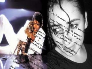 Menino prodígio quase perfeito no que fazia.Quantos nesse imenso mundo de grandestristezas e desigualdades ele levou alegria.Menino pequeno, mas só no tamanho era umgigante na arte do canto e da dança.Destacou-se entre seus irmãos, era um gênio assim como todos os viam na certa deixará lembranças. Com voz suave e sutil o mundo encantou e comseus conflitos pessoais ele bravamente lutou.Mesmo com dividas milionárias não desestimulou.Era um talento anormal na certa iria liquidá-las.Michael Jackson, polêmico e irreverente.Michael Jackson artista, se perdeu com tantotalento, mas o alento é que a sua obra fica.Dançava como ninguém e se consumiu querendoser alguém imaginário.Alguém que já era admirado por todos, MichaelJackson rei do pop, pra sempre será lembrado.thatiane