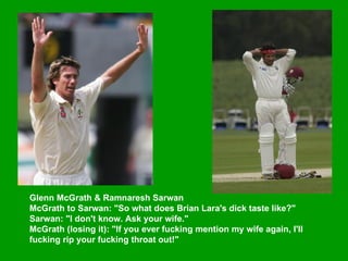 Glenn McGrath & Ramnaresh Sarwan  McGrath to Sarwan: "So what does Brian Lara's dick taste like?"  Sarwan: "I don't know. Ask your wife."  McGrath (losing it): "If you ever fucking mention my wife again, I'll fucking rip your fucking throat out!"   