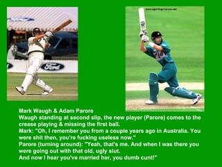Mark Waugh & Adam Parore  Waugh standing at second slip, the new player (Parore) comes to the crease playing & missing the first ball.  Mark: "Oh, I remember you from a couple years ago in Australia. You were shit then, you're fucking useless now."  Parore (turning around): "Yeah, that's me. And when I was there you were going out with that old, ugly slut.  And now I hear you've married her, you dumb cunt!"  