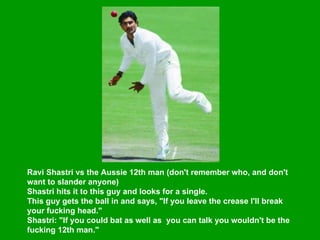 Ravi Shastri vs the Aussie 12th man (don't remember who, and don't want to slander anyone)  Shastri hits it to this guy and looks for a single.  This guy gets the ball in and says, "If you leave the crease I'll break your fucking head."  Shastri: "If you could bat as well as  you can talk you wouldn't be the fucking 12th man."   