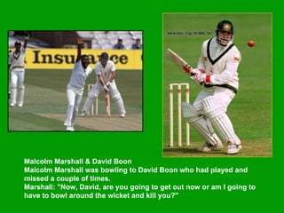 Malcolm Marshall & David Boon  Malcolm Marshall was bowling to David Boon who had played and missed a couple of times.  Marshall: "Now, David, are you going to get out now or am I going to have to bowl around the wicket and kill you?"   