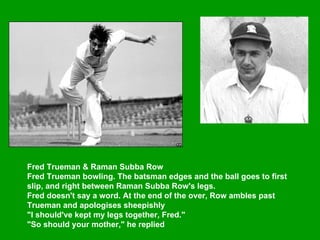 Fred Trueman & Raman Subba Row  Fred Trueman bowling. The batsman edges and the ball goes to first slip, and right between Raman Subba Row's legs.  Fred doesn't say a word. At the end of the over, Row ambles past Trueman and apologises sheepishly  "I should've kept my legs together, Fred."  "So should your mother," he replied   