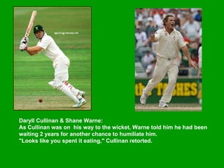Daryll Cullinan & Shane Warne:  As Cullinan was on  his way to the wicket, Warne told him he had been waiting 2 years for another chance to humiliate him.  "Looks like you spent it eating," Cullinan retorted.  