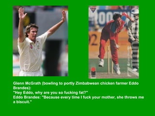Glenn McGrath (bowling to portly Zimbabwean chicken farmer Eddo Brandes):  "Hey Eddo, why are you so fucking fat?"  Eddo Brandes: "Because every time I fuck your mother, she throws me a biscuit."   