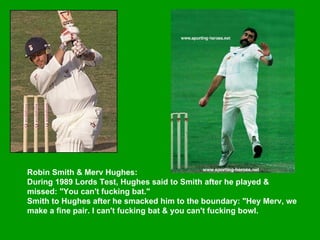 Robin Smith & Merv Hughes:  During 1989 Lords Test, Hughes said to Smith after he played & missed: "You can't fucking bat."  Smith to Hughes after he smacked him to the boundary: "Hey Merv, we make a fine pair. I can't fucking bat & you can't fucking bowl.   