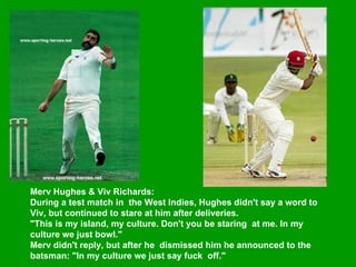 Merv Hughes & Viv Richards:  During a test match in  the West Indies, Hughes didn't say a word to Viv, but continued to stare at him after deliveries.    "This is my island, my culture. Don't you be staring  at me. In my culture we just bowl."  Merv didn't reply, but after he  dismissed him he announced to the batsman: "In my culture we just say fuck  off."   