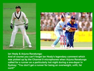 Ian Healy & Arjuna Ranatunga:  And of course you can't forget Ian Healy's legendary comment which was picked up by the Channel 9 microphones when Arjuna Ranatunga called for a runner on a particularly hot night during a one-dayer in Sydney: "You don't get a runner for being an overweight, unfit, fat cunt!"  