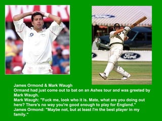 James Ormond & Mark Waugh  Ormand had just come out to bat on an Ashes tour and was greeted by Mark Waugh.  Mark Waugh: "Fuck me, look who it is. Mate, what are you doing out here? There's no way you're good enough to play for England."  James Ormond: "Maybe not, but at least I'm the best player in my family."  