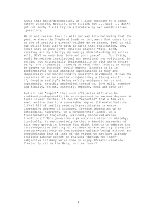 About this habit/disposition, as I also resonate to a great
extent w/Peirce, Neville, even Tillich but ... well ... don't
get out much, I will try to articulate my own sensibilities
(questions):
We do not reason, feel or will our way into believing that the
pasture where the Shepherd leads us is green; that comes to us
as one of reality's givens? Neither do we reason, feel or will
our belief that life's path is safe; that realization, too,
comes only as pure gift? Ignatius prayed: "Take, Lord,
receive, all my liberty, my memory, understanding, my entire
will. GIVE me only Your love and your grace" ... So, faith,
would be neither intellectual nor emotional nor volitional in
origin, but holistically (existentially or with one's entire
being) and integrally (drawing on each human faculty as would
be proper to its role) would respond (insofar as it is
performative) to our changing expectations as they are
dynamically (re)conditioned by reality's GIVENness? It has the
character of an existential-disjunctive, a living as-if ... as
if, despite reality's being awfully ambiguous for us and,
apparently, terribly ambivalent toward us, love will, somehow
and finally, orient, sanctify, empower, heal and save us?
And all can "expect" that such efficacies will also be
realized proleptically (in anticipation) to various degrees in
their lives? Further, it can be "expected" that a few will
even realize them to a remarkable degree (liberated/unitive
life)? All of reality seemingly participates in everincreasing degrees of autonomy, freedom increasing up an
ontological hierarchy, up a phylogenetic ladder, up a
transformative trajectory (variously conceived across
traditions)? This generates a paradoxical situation whereby,
ironically, it may precisely be that a kenotic surrender of
this very growth in freedom just might free us to embrace the
intra-objective identity of all determinate reality (Creatorcreature-creativity as One;absolute unitary being) without any
overwhelming fear of loss of the values we may have already
realized (and/or expect to realize) through the intersubjective intimacy we've come to enjoy (Creator-creatureCreator Spirit as the Many; unitive love)?

1

 