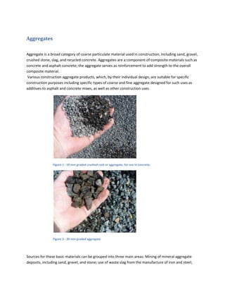 Aggregates

Aggregate is a broad category of coarse particulate material used in construction, including sand, gravel,
crushed stone, slag, and recycled concrete. Aggregates are a component of composite materials such as
concrete and asphalt concrete; the aggregate serves as reinforcement to add strength to the overall
composite material.
 Various construction aggregate products, which, by their individual design, are suitable for specific
construction purposes including specific types of coarse and fine aggregate designed for such uses as
additives to asphalt and concrete mixes, as well as other construction uses.




                Figure 1 : 10 mm graded crushed rock or aggregate, for use in concrete.




                Figure 2 : 20 mm graded aggregate




Sources for these basic materials can be grouped into three main areas: Mining of mineral aggregate
deposits, including sand, gravel, and stone; use of waste slag from the manufacture of iron and steel;
 