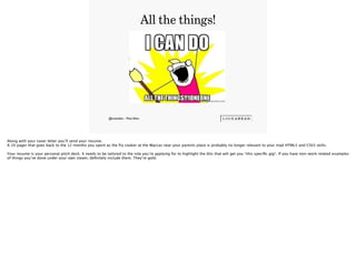 @mattallen - Matt Allen
All the things!
3
Along with your cover letter you’ll send your resume. 
A 10 pager that goes back to the 12 months you spent as the fry cooker at the Maccas near your parents place is probably no longer relevant to your mad HTML5 and CSS3 skills.
!Your resume is your personal pitch deck. It needs to be tailored to the role you’re applying for to highlight the bits that will get you *this speciﬁc gig*. If you have non-work related examples
of things you’ve done under your own steam, deﬁnitely include them. They’re gold.
 