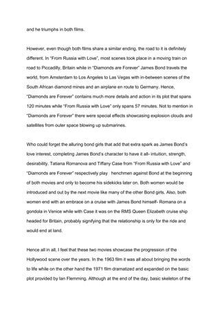 and he triumphs in both films.
However, even though both films share a similar ending, the road to it is definitely
different. In “From Russia with Love”, most scenes took place in a moving train on
road to Piccadilly, Britain while in “Diamonds are Forever” James Bond travels the
world, from Amsterdam to Los Angeles to Las Vegas with in-between scenes of the
South African diamond mines and an airplane en route to Germany. Hence,
“Diamonds are Forever” contains much more details and action in its plot that spans
120 minutes while “From Russia with Love” only spans 57 minutes. Not to mention in
“Diamonds are Forever” there were special effects showcasing explosion clouds and
satellites from outer space blowing up submarines.
Who could forget the alluring bond girls that add that extra spark as James Bond’s
love interest, completing James Bond’s character to have it all- intuition, strength,
desirability. Tatiana Romanova and Tiffany Case from “From Russia with Love” and
“Diamonds are Forever” respectively play henchmen against Bond at the beginning
of both movies and only to become his sidekicks later on. Both women would be
introduced and out by the next movie like many of the other Bond girls. Also, both
women end with an embrace on a cruise with James Bond himself- Romana on a
gondola in Venice while with Case it was on the RMS Queen Elizabeth cruise ship
headed for Britain, probably signifying that the relationship is only for the ride and
would end at land.
Hence all in all, I feel that these two movies showcase the progression of the
Hollywood scene over the years. In the 1963 film it was all about bringing the words
to life while on the other hand the 1971 film dramatized and expanded on the basic
plot provided by Ian Flemming. Although at the end of the day, basic skeleton of the
 