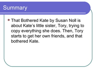 Summary

  That Bothered Kate by Susan Noll is
  about Kate’s little sister, Tory, trying to
  copy everything she does. Then, Tory
  starts to get her own friends, and that
  bothered Kate.
 