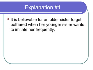 Explanation #1

 Itis believable for an older sister to get
  bothered when her younger sister wants
  to imitate her frequently.
 