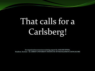 That calls for a
Carlsberg!
An organization structure training report by AAKASH SINHA,
Student, Section - B, CHRIST UNIVERSITY INSTITUTE OF MANAGEMENT, BANGALORE

 
