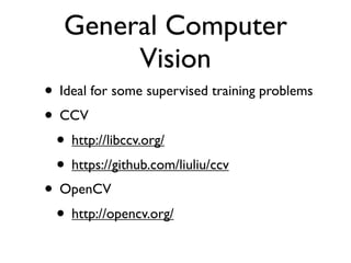 General Computer
Vision
• Ideal for some supervised training problems
• CCV
• http://libccv.org/
• https://github.com/liuliu/ccv
• OpenCV
• http://opencv.org/

 