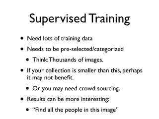 Supervised Training
• Need lots of training data
• Needs to be pre-selected/categorized
• Think: Thousands of images.
• If your collection is smaller than this, perhaps
it may not beneﬁt.

• Or you may need crowd sourcing.

• Results can be more interesting:
• “Find all the people in this image”

 