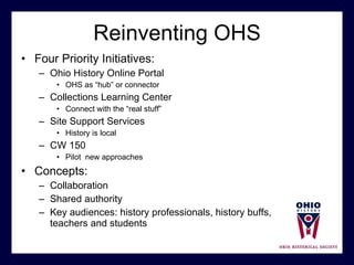 Reinventing OHS Four Priority Initiatives:  Ohio History Online Portal OHS as “hub” or connector Collections Learning Center Connect with the “real stuff”  Site Support Services History is local  CW 150 Pilot  new approaches Concepts:  Collaboration Shared authority Key audiences: history professionals, history buffs,  teachers and students 