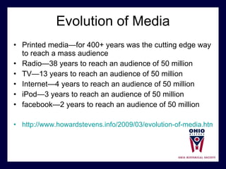 Evolution of Media Printed media—for 400+ years was the cutting edge way to reach a mass audience Radio—38 years to reach an audience of 50 million TV—13 years to reach an audience of 50 million Internet—4 years to reach an audience of 50 million  iPod—3 years to reach an audience of 50 million facebook—2 years to reach an audience of 50 million  http://www.howardstevens.info/2009/03/evolution-of-media.html 