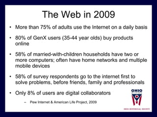 The Web in 2009 More than 75% of adults use the Internet on a daily basis 80% of GenX users (35-44 year olds) buy products online 58% of married-with-children households have two or more computers; often have home networks and multiple mobile devices 58% of survey respondents go to the internet first to solve problems, before friends, family and professionals  Only 8% of users are digital collaborators Pew Internet & American Life Project, 2009 