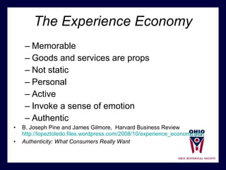 The Experience Economy Memorable Goods and services are props Not static Personal Active Invoke a sense of emotion Authentic B. Joseph Pine and James Gilmore,  Harvard Business Review  http://lopeztoledo.files.wordpress.com/2008/10/experience_economy.pdf Authenticity: What Consumers Really Want 