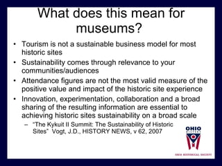 What does this mean for museums?  Tourism is not a sustainable business model for most historic sites Sustainability comes through relevance to your communities/audiences Attendance figures are not the most valid measure of the positive value and impact of the historic site experience Innovation, experimentation, collaboration and a broad sharing of the resulting information are essential to achieving historic sites sustainability on a broad scale “ The Kykuit II Summit: The Sustainability of Historic  Sites”  Vogt, J.D., HISTORY NEWS, v 62, 2007 