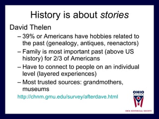 History is about  stories David Thelen 39% or Americans have hobbies related to the past (genealogy, antiques, reenactors) Family is most important past (above US history) for 2/3 of Americans Have to connect to people on an individual level (layered experiences) Most trusted sources: grandmothers, museums http://chnm.gmu.edu/survey/afterdave.html 