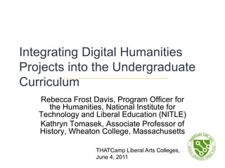 Integrating Digital Humanities Projects into the Undergraduate Curriculum Rebecca Frost Davis, Program Officer for the Humanities, National Institute for Technology and Liberal Education (NITLE) Kathryn Tomasek, Associate Professor of History, Wheaton College, Massachusetts THATCamp Liberal Arts Colleges, June 4, 2011 