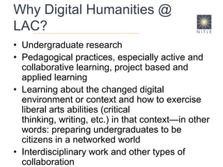 Why Digital Humanities @ LAC?Undergraduate research Pedagogical practices, especially active and collaborative learning, project based and applied learning Learning about the changed digital environment or context and how to exercise liberal arts abilities (critical thinking, writing, etc.) in that context—in other words: preparing undergraduates to be citizens in a networked world Interdisciplinary work and other types of collaboration Revitalizing the humanities