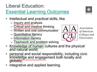 Liberal Education: Essential Learning OutcomesIntellectual and practical skills, like Inquiry and analysisCritical and creative thinkingWritten and oral communicationQuantitative literacyInformation literacyTeamwork and problem solvingKnowledge of human cultures and the physical and natural world; personal and social responsibility, including civic knowledge and engagement both locally and globally; integrative and applied learning. 