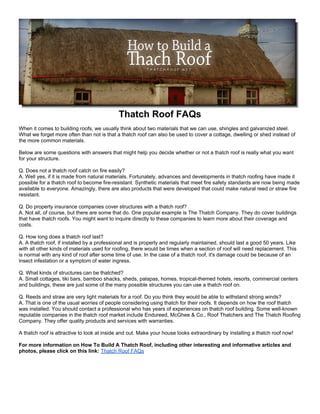 Thatch Roof FAQs
When it comes to building roofs, we usually think about two materials that we can use, shingles and galvanized steel.
What we forget more often than not is that a thatch roof can also be used to cover a cottage, dwelling or shed instead of
the more common materials.

Below are some questions with answers that might help you decide whether or not a thatch roof is really what you want
for your structure.

Q. Does not a thatch roof catch on fire easily?
A. Well yes, if it is made from natural materials. Fortunately, advances and developments in thatch roofing have made it
possible for a thatch roof to become fire-resistant. Synthetic materials that meet fire safety standards are now being made
available to everyone. Amazingly, there are also products that were developed that could make natural reed or straw fire
resistant.

Q. Do property insurance companies cover structures with a thatch roof?
A. Not all, of course, but there are some that do. One popular example is The Thatch Company. They do cover buildings
that have thatch roofs. You might want to inquire directly to these companies to learn more about their coverage and
costs.

Q. How long does a thatch roof last?
A. A thatch roof, if installed by a professional and is properly and regularly maintained, should last a good 50 years. Like
with all other kinds of materials used for roofing, there would be times when a section of roof will need replacement. This
is normal with any kind of roof after some time of use. In the case of a thatch roof, it's damage could be because of an
insect infestation or a symptom of water ingress.

Q. What kinds of structures can be thatched?
A. Small cottages, tiki bars, bamboo shacks, sheds, palapas, homes, tropical-themed hotels, resorts, commercial centers
and buildings, these are just some of the many possible structures you can use a thatch roof on.

Q. Reeds and straw are very light materials for a roof. Do you think they would be able to withstand strong winds?
A. That is one of the usual worries of people considering using thatch for their roofs. It depends on how the roof thatch
was installed. You should contact a professional who has years of experiences on thatch roof building. Some well-known
reputable companies in the thatch roof market include Endureed, McGhee & Co., Roof Thatchers and The Thatch Roofing
Company. They offer quality products and services with warranties.

A thatch roof is attractive to look at inside and out. Make your house looks extraordinary by installing a thatch roof now!

For more information on How To Build A Thatch Roof, including other interesting and informative articles and
photos, please click on this link: Thatch Roof FAQs
 