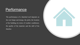 Performance
The performance of a thatched roof depends on
the roof shape and design, the pitch, the location
of the building (in terms of weather conditions),
the quality of the material, and the skill of the
thatcher.
 