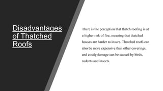 Disadvantages
of Thatched
Roofs
There is the perception that thatch roofing is at
a higher risk of fire, meaning that thatched
houses are harder to insure. Thatched roofs can
also be more expensive than other coverings,
and costly damage can be caused by birds,
rodents and insects.
 