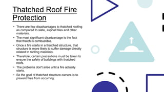 Thatched Roof Fire
Protection
• There are few disadvantages to thatched roofing
as compared to slate, asphalt tiles and other
materials.
• The most significant disadvantage is the fact
that thatch is combustible.
• Once a fire starts in a thatched structure, that
structure is more likely to suffer damage directly
related to roofing materials.
• Therefore, certain precautions must be taken to
ensure the safety of buildings with thatched
roofs.
• The problems don't arise until a fire actually
starts.
• So the goal of thatched structure owners is to
prevent fires from occurring.
 