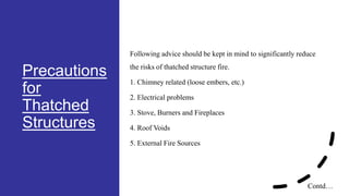 Precautions
for
Thatched
Structures
Following advice should be kept in mind to significantly reduce
the risks of thatched structure fire.
1. Chimney related (loose embers, etc.)
2. Electrical problems
3. Stove, Burners and Fireplaces
4. Roof Voids
5. External Fire Sources
Contd…
 