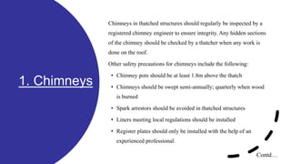 1. Chimneys
Chimneys in thatched structures should regularly be inspected by a
registered chimney engineer to ensure integrity. Any hidden sections
of the chimney should be checked by a thatcher when any work is
done on the roof.
Other safety precautions for chimneys include the following:
• Chimney pots should be at least 1.8m above the thatch
• Chimneys should be swept semi-annually; quarterly when wood
is burned
• Spark arrestors should be avoided in thatched structures
• Liners meeting local regulations should be installed
• Register plates should only be installed with the help of an
experienced professional.
Contd…
 