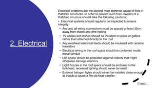 2. Electrical
Electrical problems are the second most common cause of fires in
thatched structures. In order to prevent such fires, owners of a
thatched structure should take the following cautions:
• Electrical systems should regularly be inspected to ensure
integrity
• Any and all wiring connections must be spaced at least 30cm
away from thatch and wire netting
• TV aerials and dishes should be installed on poles or gables
rather than attached directly to the roof
• Any overhead electrical feeds should be insulated with ceramic
insulators
• Electrical wiring in the roof space should be contained inside
metal conduit
• Loft space should be protected against rodents that might
otherwise damage electrics
• Light fixtures in the roof space should be enclosed in the
bulkhead; recessed lighting should never be used
• External halogen lights should never be installed close enough
to thatch to cause a fire via heat transfer.
Contd…
 