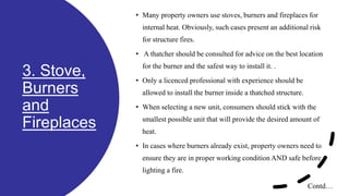 3. Stove,
Burners
and
Fireplaces
• Many property owners use stoves, burners and fireplaces for
internal heat. Obviously, such cases present an additional risk
for structure fires.
• A thatcher should be consulted for advice on the best location
for the burner and the safest way to install it. .
• Only a licenced professional with experience should be
allowed to install the burner inside a thatched structure.
• When selecting a new unit, consumers should stick with the
smallest possible unit that will provide the desired amount of
heat.
• In cases where burners already exist, property owners need to
ensure they are in proper working condition AND safe before
lighting a fire.
Contd…
 