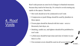 4. Roof
Voids
Roof voids present an extra level of danger in thatched structures
because they tend to be bone dry. It's critical to avoid creating any
sparks in the spaces. Therefore:
• Hot work should never be conducted in roof voids
• Compression or push fittings should be used by plumbers in
these spaces
• Frozen pipes should be thawed with hot water – never a
blowtorch, hair dryer, etc.
• Smoking, candle use, and lighters should all be prohibited in
roof voids
• Lofted areas should be kept clean and clear of clutter in case
there is a fire
• Fire-resistant covers should be used on all access hatches.
Contd…
 