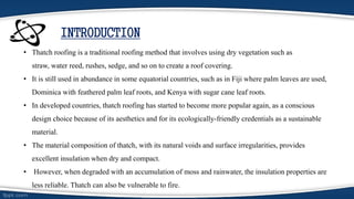 INTRODUCTION
• Thatch roofing is a traditional roofing method that involves using dry vegetation such as
straw, water reed, rushes, sedge, and so on to create a roof covering.
• It is still used in abundance in some equatorial countries, such as in Fiji where palm leaves are used,
Dominica with feathered palm leaf roots, and Kenya with sugar cane leaf roots.
• In developed countries, thatch roofing has started to become more popular again, as a conscious
design choice because of its aesthetics and for its ecologically-friendly credentials as a sustainable
material.
• The material composition of thatch, with its natural voids and surface irregularities, provides
excellent insulation when dry and compact.
• However, when degraded with an accumulation of moss and rainwater, the insulation properties are
less reliable. Thatch can also be vulnerable to fire.
 