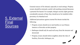 5. External
Final
Sources
External sources of fire abound, especially in rural settings. Property
owners should be extremely careful with anything external that poses
a potential fire hazard. For example, halogen security lights generate
considerable amounts of heat; they should never be installed within
proximity of a thatched roof.
Additional precautions against external fire threats include the
following:
• Property owners should never start bonfires or use Chinese
lanterns or fireworks on their property
• Barbeques should only be used well away from the structure and
downwind
• Property owners should inform neighbors about the risks of
bonfires, fireworks, barbeques, etc.
 