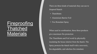 Fireproofing
Thatched
Materials
There are three kinds of materials they can use to
fireproof thatch:
• Thatchbatts
• Aluminium Barrier Foil
• Fire Retardant Spray
When used in combination, these three products
give maximum fire protection
The Thatchbatts and Foil work by physically
insulating the house interior from the thatch. The
Spray protects the thatch itself with a non-toxic,
bio-degradable, and odorless fire retardant.
 