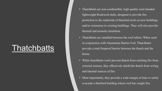 Thatchbatts
• Thatchbatts are non-combustible, high quality resin bonded
lightweight Rockwool slabs, designed to provide fire
protection to the underside of thatched roofs on new buildings
and/or extensions to existing buildings. They will also provide
thermal and acoustic insulation.
• Thatchbatts are installed between the roof rafters. When used
in conjunction with Aluminium Barrier Foil, Thatchbatts
provide a total fireproof barrier between the thatch and the
house.
• While thatchbatts won't prevent thatch from catching fire from
external sources, they effectively shield the thatch from wiring
and internal sources of fire.
• Most importantly, they provide a wide margin of time to safely
evacuate a thatched building whose roof has caught fire.
 