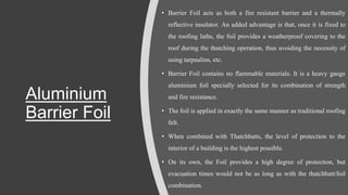 Aluminium
Barrier Foil
• Barrier Foil acts as both a fire resistant barrier and a thermally
reflective insulator. An added advantage is that, once it is fixed to
the roofing laths, the foil provides a weatherproof covering to the
roof during the thatching operation, thus avoiding the necessity of
using tarpaulins, etc.
• Barrier Foil contains no flammable materials. It is a heavy gauge
aluminium foil specially selected for its combination of strength
and fire resistance.
• The foil is applied in exactly the same manner as traditional roofing
felt.
• When combined with Thatchbatts, the level of protection to the
interior of a building is the highest possible.
• On its own, the Foil provides a high degree of protection, but
evacuation times would not be as long as with the thatchbatt/foil
combination.
 